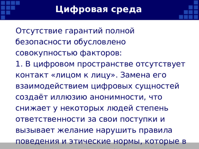 Цифровая среда Отсутствие гарантий полной безопасности обусловлено совокупностью факторов: 1. В цифровом пространстве отсутствует контакт «лицом к лицу». Замена его взаимодействием цифровых сущностей создаёт иллюзию анонимности, что снижает у некоторых людей степень ответственности за свои поступки и вызывает желание нарушить правила поведения и этические нормы, которые в реальной жизни они соблюдают.   
