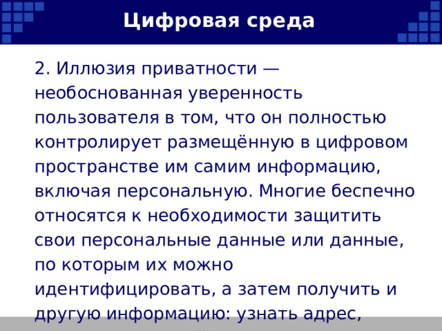 Цифровая среда 2. Иллюзия приватности — необоснованная уверенность пользователя в том, что он полностью контролирует размещённую в цифровом пространстве им самим информацию, включая персональную. Многие беспечно относятся к необходимости защитить свои персональные данные или данные, по которым их можно идентифицировать, а затем получить и другую информацию: узнать адрес, режим жизни, хобби и т. д.   
