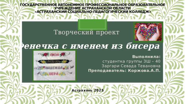 Государственное автономное профессиональное образовательное учреждение астраханской области  «Астраханский социально-педагогический колледж»   Творческий проект Фенечка с именем из бисера Выполнила:  студентка группы ЗШ – 40 Заргари Севада Тевановна Преподаватель: Коржова.А.П. Астрахань 2025 