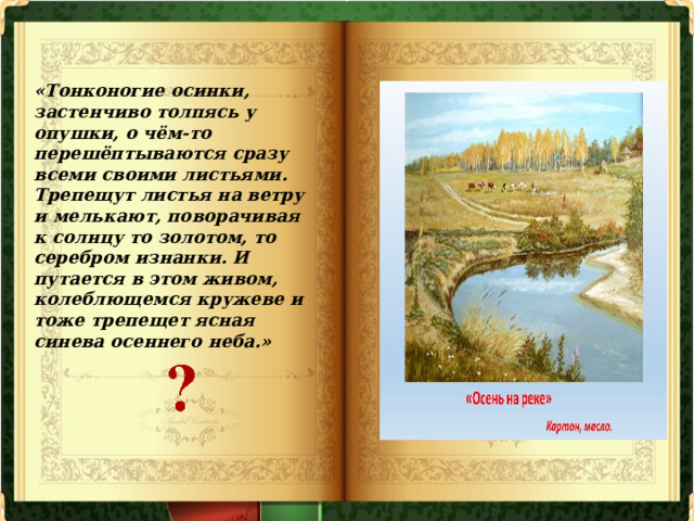 «Тонконогие осинки, застенчиво толпясь у опушки, о чём-то перешёптываются сразу всеми своими листьями. Трепещут листья на ветру и мелькают, поворачивая к солнцу то золотом, то серебром изнанки. И путается в этом живом, колеблющемся кружеве и тоже трепещет ясная синева осеннего неба.» 