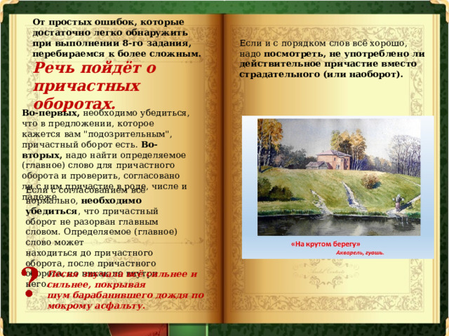 От простых ошибок, которые достаточно легко обнаружить при выполнении 8-го задания, перебираемся к более сложным. Речь пойдёт о причастных оборотах. Если и с порядком слов всё хорошо, надо посмотреть, не употреблено ли действительное причастие вместо страдательного (или наоборот). Во-первых, необходимо убедиться, что в предложении, которое кажется вам 