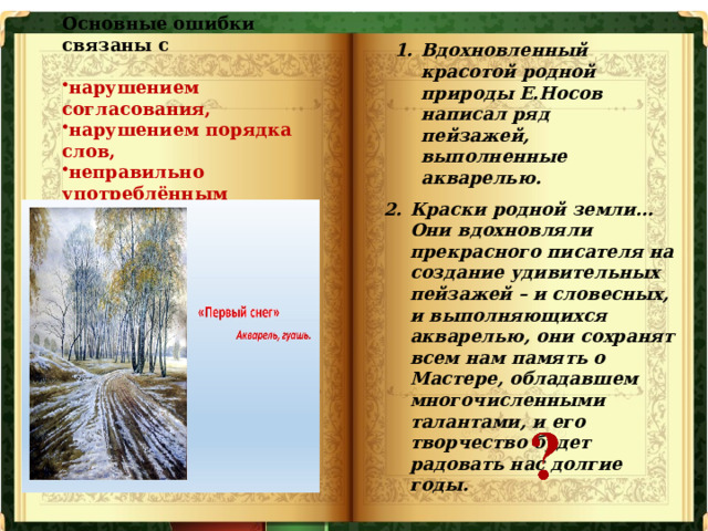 Основные ошибки связаны с  нарушением согласования, нарушением порядка слов, неправильно употреблённым залогом. Вдохновленный красотой родной природы Е.Носов написал ряд пейзажей, выполненные акварелью. Краски родной земли… Они вдохновляли прекрасного писателя на создание удивительных пейзажей – и словесных, и выполняющихся акварелью, они сохранят всем нам память о Мастере, обладавшем многочисленными талантами, и его творчество будет радовать нас долгие годы.   