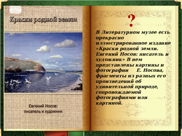 В Литературном музее есть прекрасно иллюстрированное издание «Краски родной земли. Евгений Носов: писатель и художник» В нем представлены картины и фотографии Е. Носова, фрагменты из разных его произведений об удивительной природе, сопровождаемой фотографиями или картиной. 