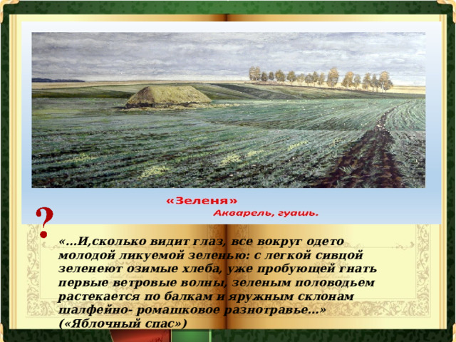 «…И,сколько видит глаз, все вокруг одето молодой ликуемой зеленью: с легкой сивцой зеленеют озимые хлеба, уже пробующей гнать первые ветровые волны, зеленым половодьем растекается по балкам и яружным склонам шалфейно- ромашковое разнотравье…» («Яблочный спас») 