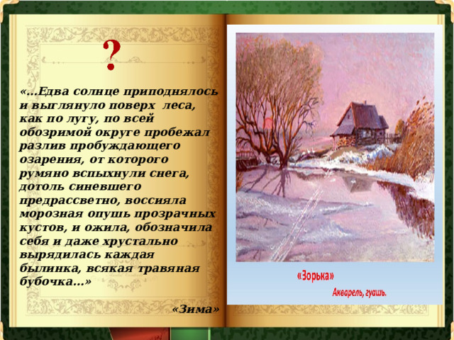 «…Едва солнце приподнялось и выглянуло поверх леса, как по лугу, по всей обозримой округе пробежал разлив пробуждающего озарения, от которого румяно вспыхнули снега, дотоль синевшего предрассветно, воссияла морозная опушь прозрачных кустов, и ожила, обозначила себя и даже хрустально вырядилась каждая былинка, всякая травяная бубочка...»   «Зима» 