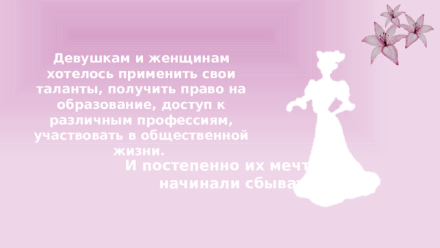 Девушкам и женщинам хотелось применить свои таланты, получить право на образование, доступ к различным профессиям, участвовать в общественной жизни. И постепенно их мечты начинали сбываться. 