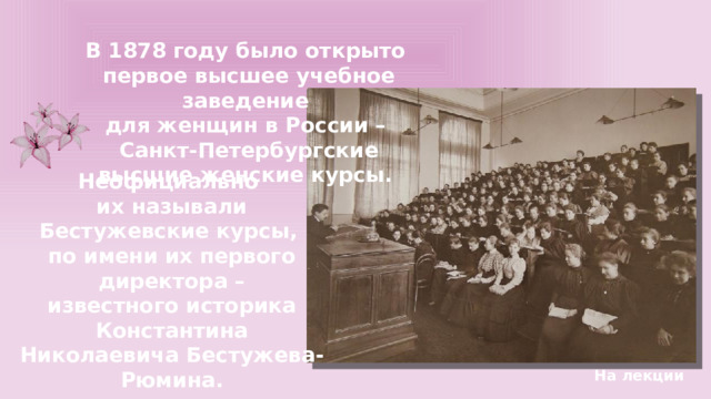 В 1878 году было открыто первое высшее учебное заведение для женщин в России – Санкт-Петербургские высшие женские курсы. Неофициально их называли Бестужевские курсы, по имени их первого директора – известного историка Константина Николаевича Бестужева-Рюмина. На лекции 