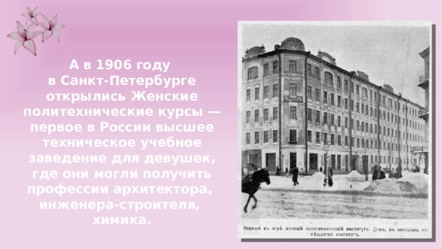 А в 1906 году в Санкт-Петербурге открылись Женские политехнические курсы — первое в России высшее техническое учебное заведение для девушек, где они могли получить профессии архитектора, инженера-строителя, химика. 