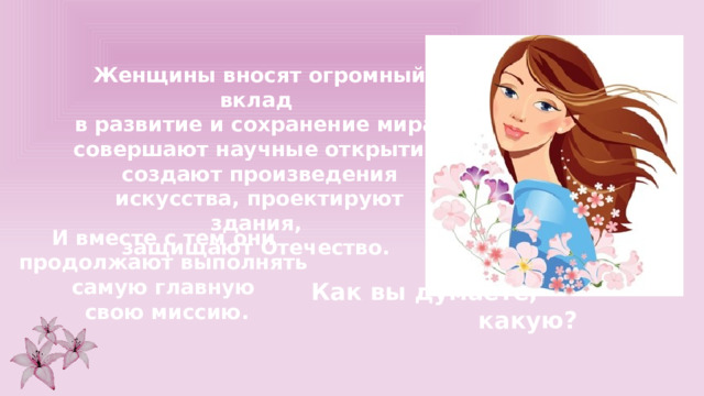 Женщины вносят огромный вклад в развитие и сохранение мира, совершают научные открытия, создают произведения искусства, проектируют здания, защищают Отечество. И вместе с тем они продолжают выполнять самую главную свою миссию. Как вы думаете, какую? 