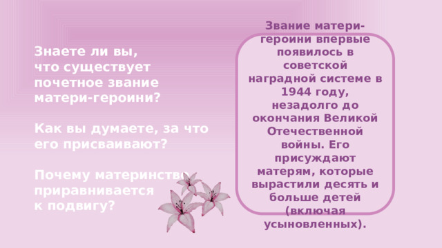 Звание матери-героини впервые появилось в советской наградной системе в 1944 году, незадолго до окончания Великой Отечественной войны. Его присуждают матерям, которые вырастили десять и больше детей (включая усыновленных). Знаете ли вы, что существует почетное звание матери-героини?  Как вы думаете, за что его присваивают?  Почему материнство приравнивается к подвигу?  