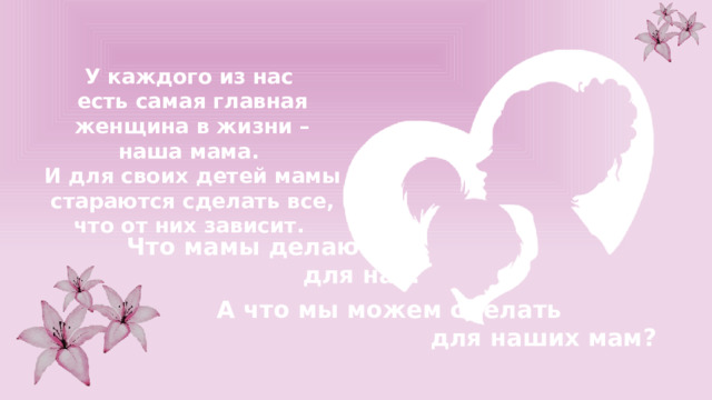 У каждого из нас есть самая главная женщина в жизни – наша мама. И для своих детей мамы стараются сделать все, что от них зависит. Что мамы делают для нас? А что мы можем сделать для наших мам? 