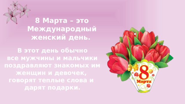 8 Марта – это Международный женский день.  В этот день обычно все мужчины и мальчики поздравляют знакомых им женщин и девочек, говорят теплые слова и дарят подарки. 