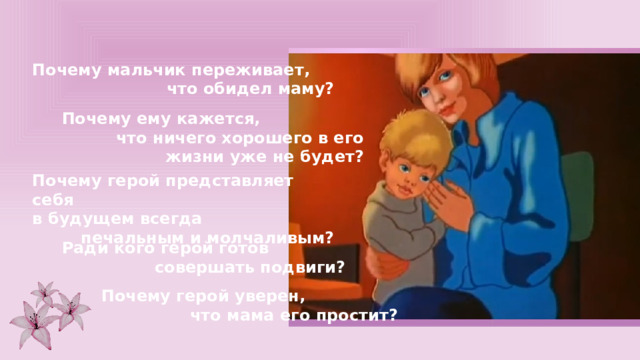 Почему мальчик переживает, что обидел маму? Почему ему кажется, что ничего хорошего в его жизни уже не будет? Почему герой представляет себя в будущем всегда печальным и молчаливым? Ради кого герой готов совершать подвиги? Почему герой уверен, что мама его простит? 