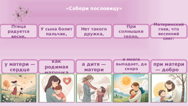 «Собери пословицу»      Материнский гнев, что весенний снег: При солнышке тепло, Нет такого дружка, У сына болит пальчик, Птица радуется весне,           при матери — добро и много выпадает, да скоро растает а дитя — матери у матери — сердце как родимая матушка      