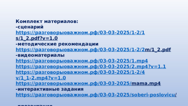Комплект материалов: -сценарий https:// разговорыоважном.рф /03-03-2025/1-2/1 s/1_2.pdf?v=1.0  -методические рекомендации https:// разговорыоважном.рф /03-03-2025/1-2/2 m/1_2.pdf  -видеоматериалы https:// разговорыоважном.рф /03-03-2025/1. mp4 https:// разговорыоважном.рф /03-03-2025/2. mp4?v=1.1 https:// разговорыоважном.рф /03-03-2025/1-2/4 v/1_1-2.mp4?v=1.0 https:// разговорыоважном.рф /03-03-2025/ mama.mp4  -интерактивные задания https:// разговорыоважном.рф /03-03-2025/ soberi-poslovicu /  -презентация https:// разговорыоважном.рф /03-03-2025/1-2/3 p/1_2.pdf  
