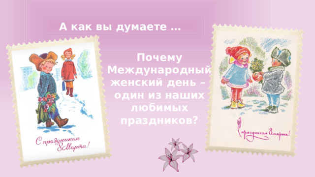 А как вы думаете … Почему Международный женский день – один из наших любимых праздников? 