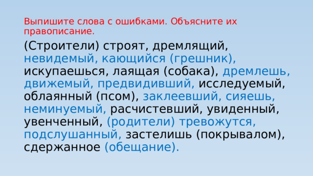 Выпишите слова с ошибками. Объясните их правописание. (Строители) строят, дремлящий, невидемый, кающийся (грешник), искупаешься, лаящая (собака), дремлешь, движемый, предвидивший, исследуемый, облаянный (псом), заклеевший, сияешь, неминуемый, расчистевший, увиденный, увенченный, (родители) тревожутся, подслушанный, застелишь (покрывалом), сдержанное (обещание). 