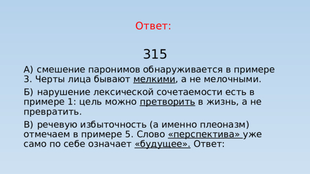 Ответ: 315 А)  смешение паронимов обнаруживается в примере 3. Черты лица бывают мелкими , а не мелочными. Б)  нарушение лексической сочетаемости есть в примере 1: цель можно претворить в жизнь, а не превратить. В)  речевую избыточность (а именно плеоназм) отмечаем в примере 5. Слово «перспектива» уже само по себе означает «будущее».  Ответ: 
