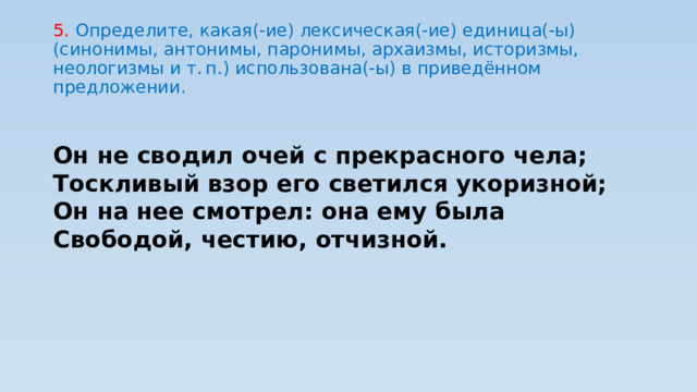 5. Определите, какая(-ие) лексическая(-ие) единица(-ы) (синонимы, антонимы, паронимы, архаизмы, историзмы, неологизмы и т. п.) использована(-ы) в приведённом предложении. Он не сводил очей с прекрасного чела; Тоскливый взор его светился укоризной; Он на нее смотрел: она ему была Свободой, честию, отчизной. 