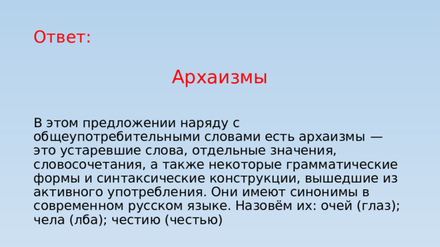 Ответ: Архаизмы В этом предложении наряду с общеупотребительными словами есть архаизмы  — это устаревшие слова, отдельные значения, словосочетания, а также некоторые грамматические формы и синтаксические конструкции, вышедшие из активного употребления. Они имеют синонимы в современном русском языке. Назовём их: очей (глаз); чела (лба); честию (честью)  