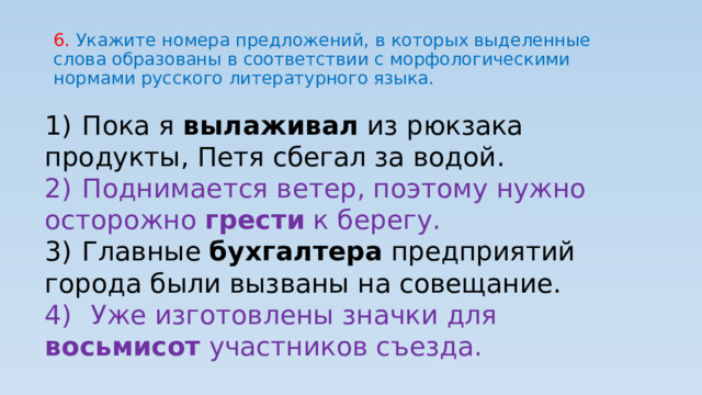 6. Укажите номера предложений, в которых выделенные слова образованы в соответствии с морфологическими нормами русского литературного языка. 1)  Пока я вылаживал из рюкзака продукты, Петя сбегал за водой. 2)  Поднимается ветер, поэтому нужно осторожно грести к берегу. 3)  Главные бухгалтера предприятий города были вызваны на совещание. 4)   Уже изготовлены значки для восьмисот участников съезда. 