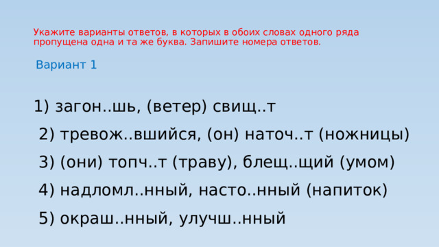 Укажите варианты ответов, в которых в обоих словах одного ряда пропущена одна и та же буква. Запишите номера ответов. Вариант 1  1) загон..шь, (ветер) свищ..т  2) тревож..вшийся, (он) наточ..т (ножницы)  3) (они) топч..т (траву), блещ..щий (умом)  4) надломл..нный, насто..нный (напиток)  5) окраш..нный, улучш..нный 