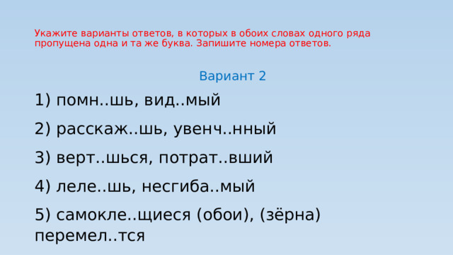 Укажите варианты ответов, в которых в обоих словах одного ряда пропущена одна и та же буква. Запишите номера ответов. Вариант 2 1) помн..шь, вид..мый 2) расскаж..шь, увенч..нный 3) верт..шься, потрат..вший 4) леле..шь, несгиба..мый 5) самокле..щиеся (обои), (зёрна) перемел..тся 
