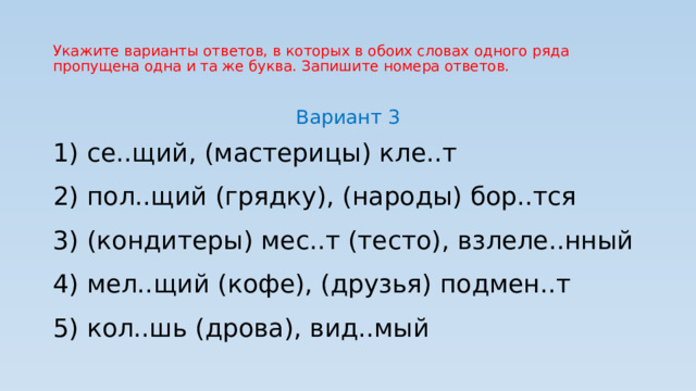 Укажите варианты ответов, в которых в обоих словах одного ряда пропущена одна и та же буква. Запишите номера ответов. Вариант 3 1) се..щий, (мастерицы) кле..т 2) пол..щий (грядку), (народы) бор..тся 3) (кондитеры) мес..т (тесто), взлеле..нный 4) мел..щий (кофе), (друзья) подмен..т 5) кол..шь (дрова), вид..мый 