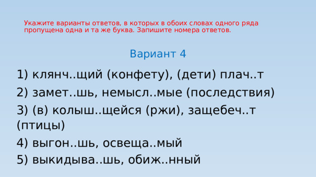 Укажите варианты ответов, в которых в обоих словах одного ряда пропущена одна и та же буква. Запишите номера ответов. Вариант 4 1) клянч..щий (конфету), (дети) плач..т 2) замет..шь, немысл..мые (последствия) 3) (в) колыш..щейся (ржи), защебеч..т (птицы) 4) выгон..шь, освеща..мый 5) выкидыва..шь, обиж..нный 