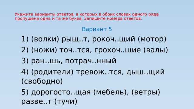Укажите варианты ответов, в которых в обоих словах одного ряда пропущена одна и та же буква. Запишите номера ответов. Вариант 5 1) (волки) рыщ..т, рокоч..щий (мотор) 2) (ножи) точ..тся, грохоч..щие (валы) 3) ран..шь, потрач..нный 4) (родители) тревож..тся, дыш..щий (свободно) 5) дорогосто..щая (мебель), (ветры) разве..т (тучи) 