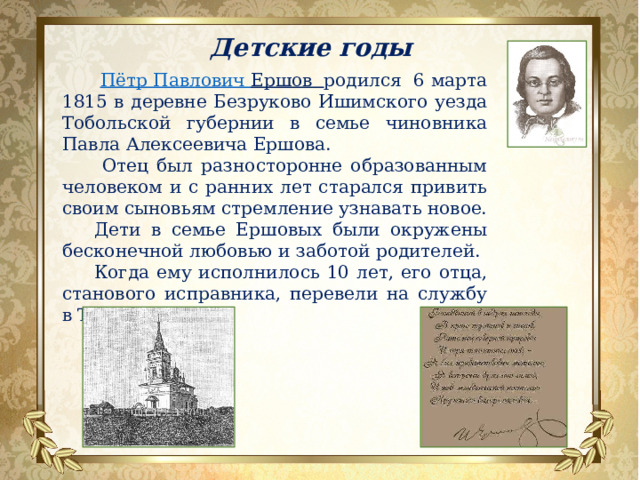 Детские годы  Пётр Павлович Ершов родился 6 марта 1815 в деревне Безруково Ишимского уезда Тобольской губернии в семье чиновника Павла Алексеевича Ершова.  Отец был разносторонне образованным человеком и с ранних лет старался привить своим сыновьям стремление узнавать новое. Дети в семье Ершовых были окружены бесконечной любовью и заботой родителей. Когда ему исполнилось 10 лет, его отца, станового исправника, перевели на службу в Тобольск . 