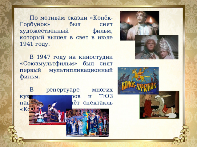 По мотивам сказки «Конёк-Горбунок» был снят художественный фильм, который вышел в свет в июле 1941 году. В 1947 году на киностудии «Союзмультфильм» был снят первый мультипликационный фильм. В репертуаре многих кукольных театров и ТЮЗ нашей страны идёт спектакль «Конёк-Горбунок».   