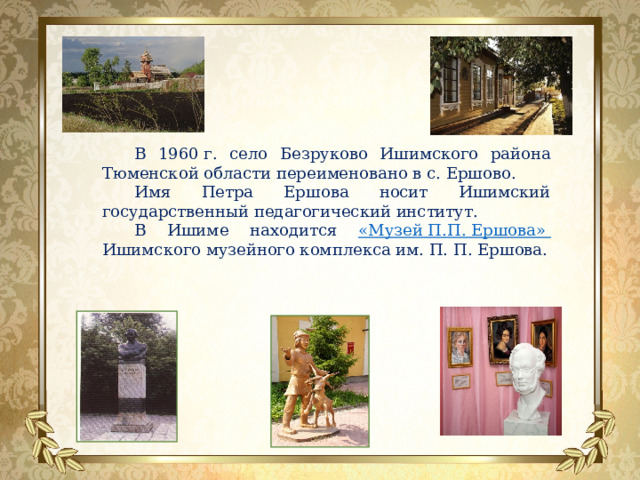 В 1960 г. село Безруково Ишимского района Тюменской области переименовано в с. Ершово. Имя Петра Ершова носит Ишимский государственный педагогический институт. В Ишиме находится «Музей П.П. Ершова» Ишимского музейного комплекса им. П. П. Ершова. 