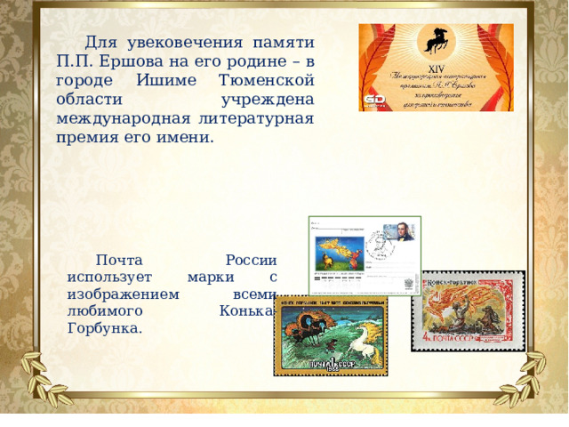 Почта России использует марки с изображением всеми любимого Конька-Горбунка. Для увековечения памяти П.П. Ершова на его родине – в городе Ишиме Тюменской области учреждена международная литературная премия его имени. 