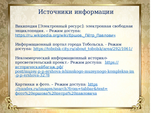 Источники информации   Википедия [Электронный ресурс]: электронная свободная энциклопедия. – Режим доступа: https://ru.wikipedia.org/wiki/ Ершов,_ Пётр_Павлович Информационный портал города Тобольска. - Режим доступа: https://tobolsk-city.ru/about_tobolsk/area/292/1061 / Некоммерческий информационный историко-просветительский проект.- Режим доступа: https:// историческийбагаж.рф / post/muzey-p-p-ershova-ishimskogo-muzeynogo-kompleksa-im-p-p-ershova-3278 Картинки и фото. – Режим доступа: https ://yandex.ru/images/search?from=tabbar&text= фото%20ершова%20петра%20павловича 