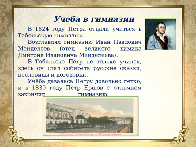 Учеба в гимназии В 1824 году Петра отдали учиться в Тобольскую гимназию. Возглавлял гимназию Иван Павлович Менделеев (отец великого химика Дмитрия Ивановича Менделеева). В Тобольске Пётр не только учился, здесь он стал собирать русские сказки, пословицы и поговорки. Учёба давалась Петру довольно легко, и в 1830 году Пётр Ершов с отличием закончил гимназию.   