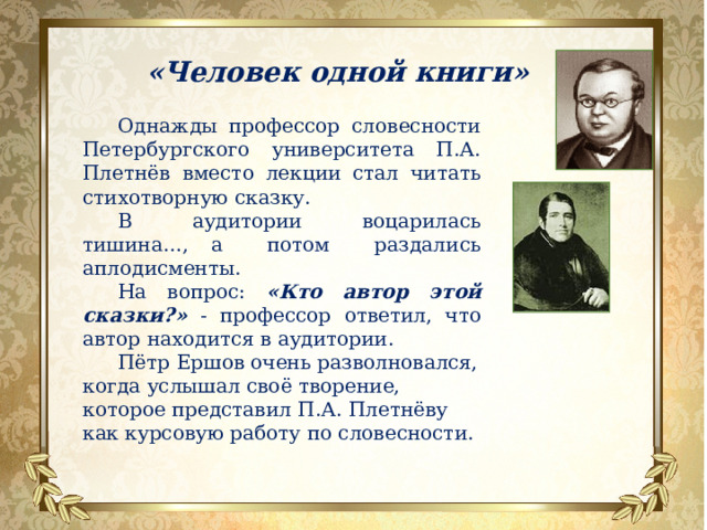 «Человек одной книги» Однажды профессор словесности Петербургского университета П.А. Плетнёв вместо лекции стал читать стихотворную сказку. В аудитории воцарилась тишина…, а потом раздались аплодисменты. На вопрос: «Кто автор этой сказки?»  - профессор ответил, что автор находится в аудитории. Пётр Ершов очень разволновался, когда услышал своё творение, которое представил П.А. Плетнёву как курсовую работу по словесности.   