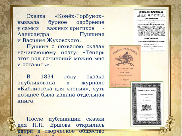 Сказка «Конёк-Горбунок» вызвала бурное одобрение у самых важных критиков - Александра Пушкина и Василия Жуковского. Пушкин с похвалою сказал начинающему поэту: «Теперь этот род сочинений можно мне и оставить».  В 1834 голу сказка опубликована в журнале «Библиотека для чтения», чуть позднее была издана отдельная книга. После публикации сказки для П.П. Ершова открылись двери в творческое общество Санкт-Петербурга. 