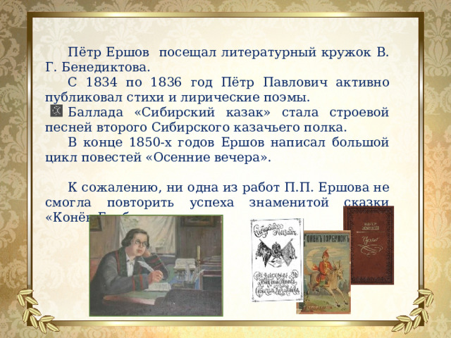 Пётр Ершов посещал литературный кружок В. Г. Бенедиктова. С 1834 по 1836 год Пётр Павлович активно публиковал стихи и лирические поэмы. Баллада «Сибирский казак» стала строевой песней второго Сибирского казачьего полка.  В конце 1850-х годов Ершов написал большой цикл повестей «Осенние вечера». К сожалению, ни одна из работ П.П. Ершова не смогла повторить успеха знаменитой сказки «Конёк-Горбунок». 