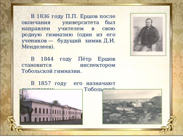 В 1836 году П.П. Ершов после окончания университета был направлен учителем в свою родную гимназию (один из его учеников — будущий химик Д.И. Менделеев). В 1844 году Пётр Ершов становится инспектором Тобольской гимназии. В 1857 году его назначают директором Тобольской гимназии .  