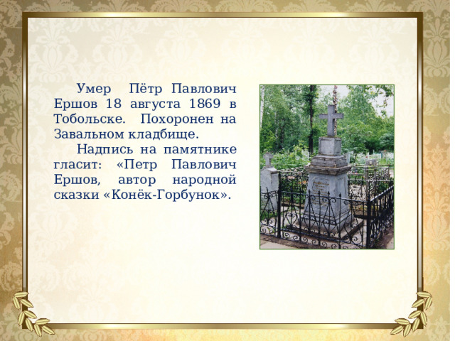 Умер Пётр Павлович Ершов 18 августа 1869 в Тобольске. Похоронен на Завальном кладбище. Надпись на памятнике гласит: «Петр Павлович Ершов, автор народной сказки «Конёк-Горбунок». 