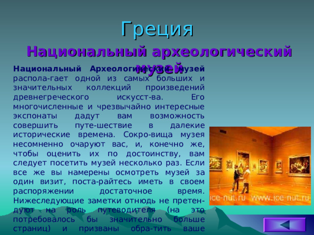 Греция Национальный археологический музей Национальный Археологический музей распола-гает одной из самых больших и значительных коллекций произведений древнегреческого искусст-ва. Его многочисленные и чрезвычайно интересные экспонаты дадут вам возможность совершить путе-шествие в далекие исторические времена. Сокро-вища музея несомненно очаруют вас, и, конечно же, чтобы оценить их по достоинству, вам следует посетить музей несколько раз. Если все же вы намерены осмотреть музей за один визит, поста-райтесь иметь в своем распоряжении достаточное время. Нижеследующие заметки отнюдь не претен-дуют на роль путеводителя (на это потребовалось бы значительно больше страниц) и призваны обра-тить ваше внимание лишь на самые важные экспонаты. 
