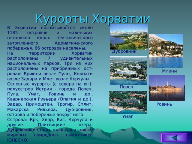Курорты Хорватии В Хорватии насчитывается около 1185 островов и маленьких островков вдоль тектонического затопленного Адриатиче-ского побережья, 66 островов населены. На территории Хорватии расположены 7 удивительных национальных парков. Три из них расположены на прибрежных ост-ровах: Бриюни возле Пулы, Корнати возле Задара и Млет возле Корчулы. Основные курорты (с севера на юг): полуостров Истрия - города Пореч, Пула, Умаг, Ровинь и др., Кварнерская Ривьера (Опатия и др.), Задар, Примоштен, Трогир, Сплит, Макарска Ривьера, Дуб-ровник, острова и побережье вокруг него. Острова: Крк, Хвар, Вис, Корчула и другие. Плитвицкие озера, Дубровник и Сплит значатся в списке мировых природных памятников ЮНЕСКО. Дубровник Млини Пореч Ровинь Умаг 