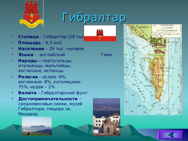 Гибралтар Столица – Гибралтар (29 тыс) Площадь – 6,5 км2 Население – 29 тыс. человек Языки – английский Народы – португальцы, итальянцы, мальтийцы, англичане, испанцы Религия – ислам- 9%, англикане- 8%, католицизм- 75%, иудеи – 2% Валюта – Гибралтарский фунт Достопримечательности – средневековые замки, музей Гибралтара, пещера св. Михаила Гимн 