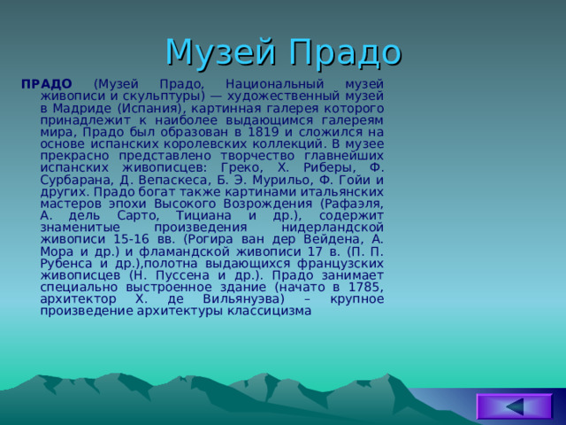 Музей Прадо ПРАДО (Музей Прадо, Национальный музей живописи и скульптуры) — художественный музей в Мадриде (Испания), картинная галерея которого принадлежит к наиболее выдающимся галереям мира, Прадо был образован в 1819 и сложился на основе испанских коро­левских коллекций. В музее прекрасно представлено творчество главнейших испанских живописцев: Греко, X . Риберы, Ф. Сурбарана, Д. Вепаскеса, Б. Э. Мурильо, Ф. Гойи и других. Прадо богат также картинами итальянских мастеров эпохи Высокого Возрождения (Рафаэля, А. дель Сарто, Тициана и др.), содержит знаменитые произведения нидерландской живописи 15-16 вв. (Рогира ван дер Вейдена, А. Мора и др.) и фламандской живописи 17 в. (П. П. Рубенса и др.),полотна выдающихся французских живописцев (Н. Пуссена и др.). Прадо занимает специально выстроенное здание (начато в 1785, архитектор Х. де Вильянуэва) – крупное произведение архитектуры классицизма 