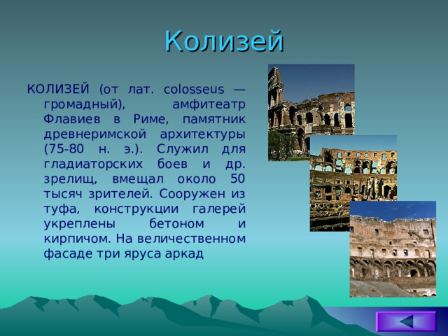 Колизей КОЛИЗЕЙ (от лат. colosseus — громадный), амфитеатр Флавиев в Риме, памятник древнеримской архитектуры (75-80 н. э.). Служил для гладиаторских боев и др. зрелищ, вмещал около 50 тысяч зрителей. Сооружен из туфа, конструкции галерей укреплены бетоном и кирпичом. На величественном фасаде три яруса аркад 