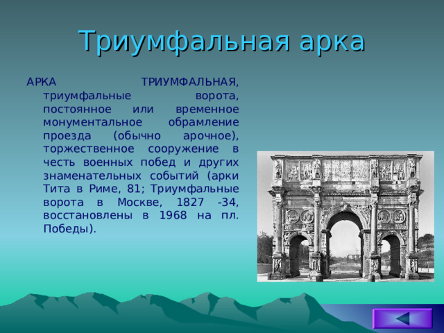 Триумфальная арка АРКА ТРИУМФАЛЬНАЯ, триумфальные ворота, постоянное или временное монументальное обрамление проезда (обычно арочное), торжественное сооружение в честь военных побед и других знаменательных событий (арки Тита в Риме, 81; Триумфальные ворота в Москве, 1827 -34, восстановлены в 1968 на пл. Победы). 