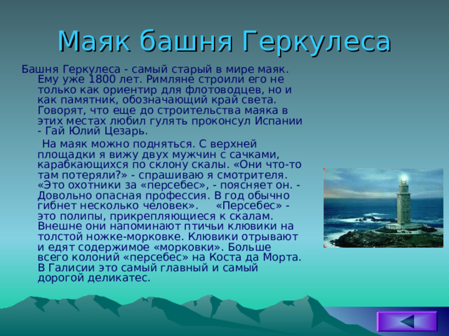 Маяк башня Геркулеса Башня Геркулеса - самый старый в мире маяк. Ему уже 1800 лет. Римляне строили его не только как ориентир для флотоводцев, но и как памятник, обозначающий край света. Говорят, что еще до строительства маяка в этих местах любил гулять проконсул Испании - Гай Юлий Цезарь.  На маяк можно подняться. С верхней площадки я вижу двух мужчин с сачками, карабкающихся по склону скалы. «Они что-то там потеряли?» - спрашиваю я смотрителя. «Это охотники за «персебес», - поясняет он. - Довольно опасная профессия. В год обычно гибнет несколько человек». «Персебес» - это полипы, прикрепляющиеся к скалам. Внешне они напоминают птичьи клювики на толстой ножке-морковке. Клювики отрывают и едят содержимое «морковки». Больше всего колоний «персебес» на Коста да Морта. В Галисии это самый главный и самый дорогой деликатес. 