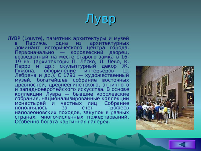 Лувр ЛУВР (Louvre), памятник архитектуры и музей в Париже, одна из архитектурных доминант исторического центра города. Первоначально — королевский дворец, возведенный на месте старого замка в 16-19 вв. (архитекторы П. Леско, Л. Лево, К. Перро и др.; скульптурный декор Ж. Гужона, оформление интерьеров Ш. Лебрена и др.). С 1791 — художественный музей, богатейшее собрание восточных древностей, древнеегипетского, античного и западноевропейского искусства. В основе коллекции Лувра — бывшие королевские собрания, национализированные коллекции монастырей и частных лиц. Собрание пополнялось за счет трофеев наполеоновских походов, закупок в разных странах, многочисленных пожертвований. Особенно богата картинная галерея. 