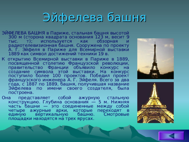 Эйфелева башня ЭЙФЕЛЕВА БАШНЯ в Париже, стальная башня высотой 300 м (сторона квадрата основания 123 м, весит 9 тыс. т); используется как обзорная и радиотелевизионная башня. Сооружена по проекту А. Г. Эйфеля в Париже для Всемирной выставки 1889 как символ достижений техники 19 в. К открытию Всемирной выставки в Париже в 1889, посвященной столетию Французской революции, правительство Франции объявило конкурс на создание символа этой выставки. На конкурс поступило более 100 проектов. Победил проект французского инженера А. Г. Эйфеля. Всего за два года, с 1887 по 1889, башня, получившая название Эйфелева по имени своего создателя, была построена. Она представляет собой ажурную стальную конструкцию. Глубина основания — 5 м. Нижняя часть башни — это соединенные между собой четыре ажурные арки, которые переходят в единую вертикальную башню. Смотровые площадки находятся на трех ярусах. 